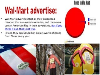 • Wal-Mart advertises that all their products &
  mention that are made in America, and they even
  use an American flag in their advertising. But if you
  check it out, that's not true.
• In fact, they buy $15 billion dollars worth of goods
  from China every year.
 