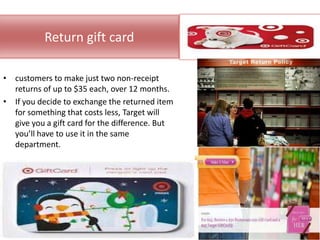 Return gift card

• customers to make just two non-receipt
  returns of up to $35 each, over 12 months.
• If you decide to exchange the returned item
  for something that costs less, Target will
  give you a gift card for the difference. But
  you’ll have to use it in the same
  department.
 