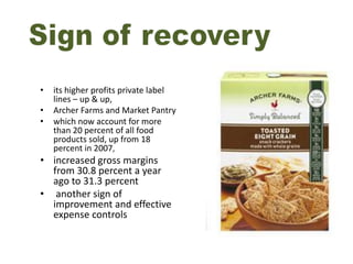•   its higher profits private label
    lines – up & up,
•   Archer Farms and Market Pantry
•   which now account for more
    than 20 percent of all food
    products sold, up from 18
    percent in 2007,
• increased gross margins
  from 30.8 percent a year
  ago to 31.3 percent
• another sign of
  improvement and effective
  expense controls
 
