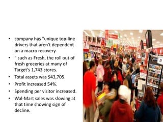 • company has "unique top-line
  drivers that aren't dependent
  on a macro recovery
• " such as Fresh, the roll out of
  fresh groceries at many of
  Target’s 1,743 stores.
• Total assets was $43,705.
• Profit increased 54%.
• Spending per visitor increased.
• Wal-Mart sales was slowing at
  that time showing sign of
  decline.
 