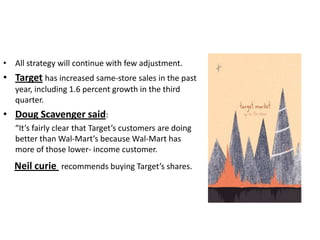 • All strategy will continue with few adjustment.
• Target has increased same-store sales in the past
   year, including 1.6 percent growth in the third
   quarter.
• Doug Scavenger said:
   “It’s fairly clear that Target’s customers are doing
   better than Wal-Mart’s because Wal-Mart has
   more of those lower- income customer.
   Neil curie recommends buying Target’s shares.
 