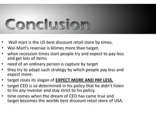 • Wall mart is the US best discount retail store by times.
• Wal-Mart's revenue is 6times more than target.
• when recession times start people try and expect to pay less
  and get lots of items
• need of an ordinary person is capture by target
• they try to adapt such strategy by which people pay less and
  expect more.
• target roses its slogan of EXPECT MORE AND PAY LESS.
• target CEO is so determined in his policy that he didn’t listen
  to his any investor and stay strict to his policy.
• time comes when the dream of CEO has came true and
  target becomes the worlds best discount retail store of USA.
 