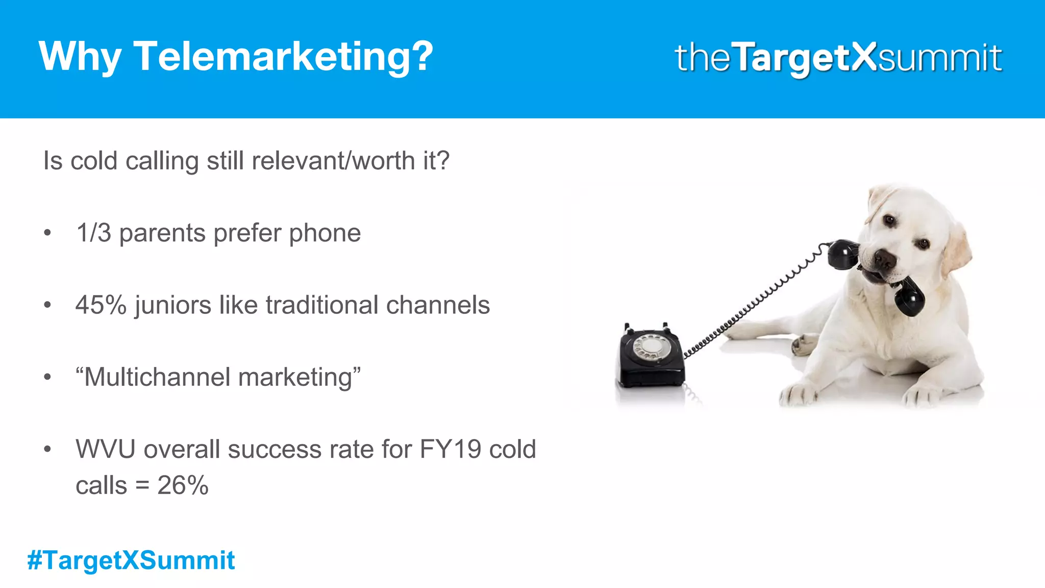 #TargetXSummit
Why Telemarketing?
Is cold calling still relevant/worth it?
• 1/3 parents prefer phone
• 45% juniors like traditional channels
• “Multichannel marketing”
• WVU overall success rate for FY19 cold
calls = 26%