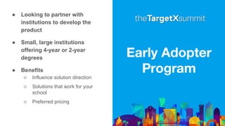 Early Adopter
Program
● Looking to partner with
institutions to develop the
product
● Small, large institutions
offering 4-year or 2-year
degrees
● Benefits
○ Influence solution direction
○ Solutions that work for your
school
○ Preferred pricing
 