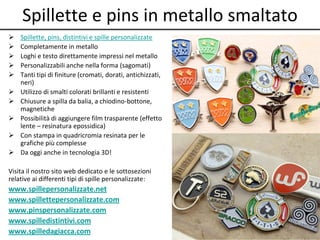 Spillette e pins in metallo smaltato
 Spillette, pins, distintivi e spille personalizzate
 Completamente in metallo
 Loghi e testo direttamente impressi nel metallo
 Personalizzabili anche nella forma (sagomati)
 Tanti tipi di finiture (cromati, dorati, antichizzati,
neri)
 Utilizzo di smalti colorati brillanti e resistenti
 Chiusure a spilla da balia, a chiodino-bottone,
magnetiche
 Possibilità di aggiungere film trasparente (effetto
lente – resinatura epossidica)
 Con stampa in quadricromia resinata per le
grafiche più complesse
 Da oggi anche in tecnologia 3D!
Visita il nostro sito web dedicato e le sottosezioni
relative ai differenti tipi di spille personalizzate:
www.spillepersonalizzate.net
www.spillettepersonalizzate.com
www.pinspersonalizzate.com
www.spilledistintivi.com
www.spilledagiacca.com
 
