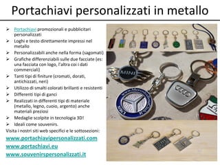 Portachiavi personalizzati in metallo
 Portachiavi promozionali e pubblicitari
personalizzati
 Loghi e testo direttamente impressi nel
metallo
 Personalizzabili anche nella forma (sagomati)
 Grafiche differenziabili sulle due facciate (es:
una facciata con logo, l’altra coi i dati
commerciali)
 Tanti tipi di finiture (cromati, dorati,
antichizzati, neri)
 Utilizzo di smalti colorati brillanti e resistenti
 Differenti tipi di ganci
 Realizzati in differenti tipi di materiale
(metallo, legno, cuoio, argento) anche
materiali preziosi
 Medaglie scolpite in tecnologia 3D!
 Ideali come souvenirs.
Visita i nostri siti web specifici e le sottosezioni:
www.portachiavipersonalizzati.com
www.portachiavi.eu
www.souvenirspersonalizzati.it
 
