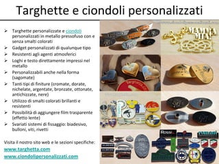 Targhette e ciondoli personalizzati
 Targhette personalizzate e ciondoli
personalizzati in metallo pressofuso con e
senza smalti colorati
 Gadget personalizzati di qualunque tipo
 Resistenti agli agenti atmosferici
 Loghi e testo direttamente impressi nel
metallo
 Personalizzabili anche nella forma
(sagomate)
 Tanti tipi di finiture (cromate, dorate,
nichelate, argentate, bronzate, ottonate,
antichizzate, nere)
 Utilizzo di smalti colorati brillanti e
resistenti
 Possibilità di aggiungere film trasparente
(effetto lente)
 Svariati sistemi di fissaggio: biadesivo,
bulloni, viti, rivetti
Visita il nostro sito web e le sezioni specifiche:
www.targhetta.com
www.ciondolipersonalizzati.com
 