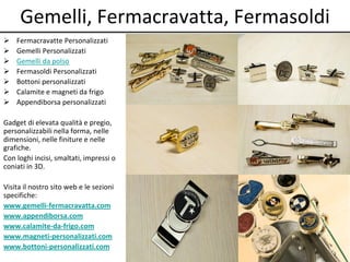 Gemelli, Fermacravatta, Fermasoldi
 Fermacravatte Personalizzati
 Gemelli Personalizzati
 Gemelli da polso
 Fermasoldi Personalizzati
 Bottoni personalizzati
 Calamite e magneti da frigo
 Appendiborsa personalizzati
Gadget di elevata qualità e pregio,
personalizzabili nella forma, nelle
dimensioni, nelle finiture e nelle
grafiche.
Con loghi incisi, smaltati, impressi o
coniati in 3D.
Visita il nostro sito web e le sezioni
specifiche:
www.gemelli-fermacravatta.com
www.appendiborsa.com
www.calamite-da-frigo.com
www.magneti-personalizzati.com
www.bottoni-personalizzati.com
 