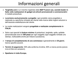 Informazioni generali
 Targhetta.com è un marchio registrato dalla B&P Fusioni sas, società leader in
Italia nella realizzazioni di gadget ed articoli promozionali e commemorativi
in metallo pressofuso.
 Lavoriamo esclusivamente a progetto: ogni prodotto viene progettato e
realizzato su specifiche richieste del cliente nella ricerca delle migliori soluzioni e
dell’assoluta soddisfazione del cliente.
 Le nostre realizzazioni vengono progettate e realizzate completamente in
ITALIA.
 Salvo casi speciali le tirature minime di portachiavi, targhette, spille, spillette
personalizzate sono di 300 pezzi per ogni soggetto (ogni soggetto richiede uno
stampo, riutilizzabile anche per tirature successive).
 Il tempo di completamento di una commessa è generalmente di 30 giorni,
tranne specifici accordi.
 Termini di pagamento: 50% alla conferma d’ordine, 50% a merce pronta (previo
invio di foto e/o campioni).
 Spediamo in tutta Europa.
 