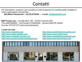 Contatti
Per informazioni, campioni o per accedere ai nostri programmi di rivendita potete contattare il
nostro responsabile commerciale:
dott.Mario Passamonti :: tel.335.5730104 :: e-mail: info@targhetta.com
B&P Fusioni sas :: Via Aldo Moro 100 :: 03100 Frosinone (FR)
P.Iva 02067620605 :: Cod.Fiscale 01724620594 :: Numero REA FR-124345
tel e fax: 0775.871277 (solo amministrazione)
I nostri siti web:
http://www.targhetta.com http://www.gemelli-fermacravatta.com
http://www.spille-spillette.com http://www.crest-militari.com
http://www.medaglie-monete.com http://www.ciondolipersonalizzati.com
http://www.portachiavipersonalizzati.com http://www.calamite-da-frigo.com
 