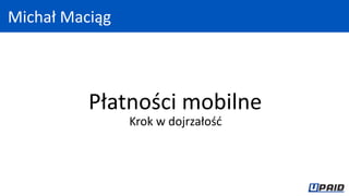 Płatności mobilne
Krok w dojrzałość
Michał Maciąg
 