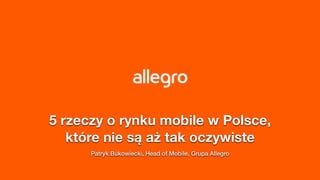5 rzeczy o rynku mobile w Polsce,
które nie są aż tak oczywiste
Patryk Bukowiecki, Head of Mobile, Grupa Allegro
 