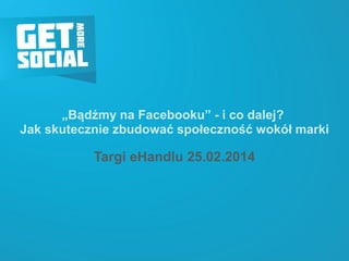 „Bądźmy na Facebooku” -i co dalej? Jak skutecznie zbudować społeczność wokół marki 
Targi eHandlu25.02.2014  