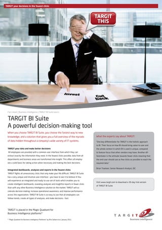 TARGIT your decisions in the fewest clicks




                                                                                               TARGIT                                         TARGIT
                                                                                                THIS                                           THIS




  Fact sheet | Business Intelligence | TARGIT BI Suite basics


  TARGIT BI Suite
  A powerful decision-making tool
  When you choose TARGIT BI Suite, you choose the fastest way to new
  knowledge, and a solution that gives you a full overview of the myriads                      What the experts say about TARGIT:
  of data hidden throughout a company’s wide variety of IT systems.                            “One key differentiator for TARGIT is the holistic approach
                                                                                               to BI. Their focus on how BI should bring value to user and
  TARGIT your data and make better decisions                                                   the whole context in which BI is used is unique, compared
  All employees are provided with a common user interface from which they can                  to feature focus that other vendors may have. Another dif-
  extract exactly the information they need. In the fewest clicks possible, data from all      ferentiator is the attitude towards fewer clicks meaning that
  departments and business areas are transformed into insight. This offers all employ-         the end-user should use as few clicks as possible to reach the
  ees a solid basis for taking action when necessary and making the best decisions.            required data.”

                                                                                               Brian Troelsen, Senior Research Analyst, IDC
  Integrated dashboards, analyses and reports in the fewest clicks
  TARGIT fights all unnecessary clicks that only make your life difficult. TARGIT BI Suite
  has a very unique and intuitive user interface – you have to see it to believe it! You
  will experience an integrated and ready-to-use set of tools which enables you to
                                                                                               Visit www.targit.com to download a 30-day trial version
  create intelligent dashboards, revealing analyses and insightful reports in fewer clicks
                                                                                               of TARGIT BI Suite
  than with any other Business Intelligence solution on the market. TARGIT will ac-
  celerate decision making, increase operational awareness, and improve performance
  across the organization. TARGIT BI Suite is so easy to use that all employees can
  follow trends, create all types of analyses, and make decisions – fast.




  TARGIT is placed in the Magic Quadrant for
  Business Intelligence platforms*

  * “Magic Quadrant for Business Intelligence Platforms” by Rita Sallam et.al., January 2011
 