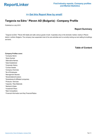 Find Industry reports, Company profiles
ReportLinker                                                                       and Market Statistics



                                              >> Get this Report Now by email!

Targovia na Edro ' Pleven AD (Bulgaria) - Company Profile
Published on July 2010

                                                                                                             Report Summary

Targovia na Edro ' Pleven AD retails and sells various goods in bulk. It operates only on the domestic market, mainly in Pleven
district, northern Bulgaria. The company has suspended most of its core activities and is currently renting out and selling its buildings
and land.




                                                                                                              Table of Content

Company Profiles cover:
' Company Name
' Stock Symbol
' Alternative Names
' Date Established
' Corporate History
' Contact Details
' Company Overview
' No of Employees
' Management Boards
' Shareholders/Investors
' Subsidiaries & Affiliated companies:
' Products / Services
' Capacity / Raw Materials
' Markets & Sales
' Investment Plans
' Main Competitors
' Financial Information and Key Financial Ratios




Targovia na Edro ' Pleven AD (Bulgaria) - Company Profile                                                                        Page 1/3
 