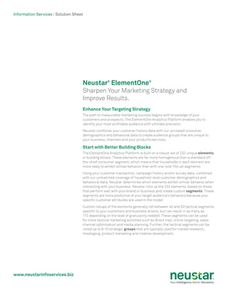 www.neustarinfoservices.biz
Information Services | Solution Sheet
Neustar®
ElementOne®
Sharpen Your Marketing Strategy and
Improve Results.
Enhance Your Targeting Strategy
The path to measurable marketing success begins with knowledge of your
customers and prospects. The ElementOne Analytics Platform enables you to
identify your most profitable audience with ultimate precision.
Neustar combines your customer history data with our unrivaled consumer
demographics and behavioral data to create audience groups that are unique to
your business, channels and your products/services.
Start with Better Building Blocks
The ElementOne Analytics Platform is built on a robust set of 232 unique elements,
or building blocks. These elements are far more homogenous than a standard off-
the-shelf consumer segment, which means that households in each element are
more likely to exhibit similar behavior than with one-size-fits-all segments.
Using your customer transaction, campaign history and/or survey data, combined
with our unmatched coverage of household-level customer demographics and
behavioral data, Neustar determines which elements exhibit similar behavior when
interacting with your business. Neustar rolls up the 232 elements, based on those
that perform well with your brand or business and create custom segments. These
segments are more predictive of your target audience’s behaviors because your
specific customer attributes are used in the model.
Custom rollups of the elements generally net between 40 and 50 tactical segments
specific to your customers and business drivers, but can result in as many as
172 depending on the level of granularity needed. These segments can be used
for more tactical marketing activities such as direct mail, online targeting, sales
channel optimization and media planning. Further, the tactical segments can be
rolled up to 8-10 strategic groups that are typically used for market research,
messaging, product marketing and creative development.
 