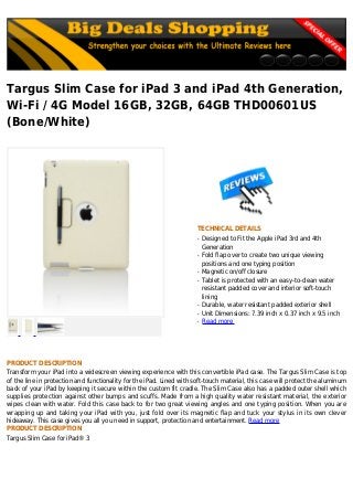 Targus Slim Case for iPad 3 and iPad 4th Generation,
Wi-Fi / 4G Model 16GB, 32GB, 64GB THD00601US
(Bone/White)
TECHNICAL DETAILS
Designed to Fit the Apple iPad 3rd and 4thq
Generation
Fold flap over to create two unique viewingq
positions and one typing position
Magnetic on/off closureq
Tablet is protected with an easy-to-clean waterq
resistant padded cover and interior soft-touch
lining
Durable, water resistant padded exterior shellq
Unit Dimensions: 7.39 inch x 0.37 inch x 9.5 inchq
Read moreq
PRODUCT DESCRIPTION
Transform your iPad into a widescreen viewing experience with this convertible iPad case. The Targus Slim Case is top
of the line in protection and functionality for the iPad. Lined with soft-touch material, this case will protect the aluminum
back of your iPad by keeping it secure within the custom fit cradle. The Slim Case also has a padded outer shell which
supplies protection against other bumps and scuffs. Made from a high quality water resistant material, the exterior
wipes clean with water. Fold this case back to for two great viewing angles and one typing position. When you are
wrapping up and taking your iPad with you, just fold over its magnetic flap and tuck your stylus in its own clever
hideaway. This case gives you all you need in support, protection and entertainment. Read more
PRODUCT DESCRIPTION
Targus Slim Case for iPad® 3
 