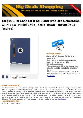 Targus Slim Case for iPad 3 and iPad 4th Generation,
Wi-Fi / 4G Model 16GB, 32GB, 64GB THD00605US
(Indigo)
TECHNICAL DETAILS
Designed to Fit the Apple iPad 3rd and 4thq
Generation
Fold flap over to create two unique viewingq
positions and one typing position
Magnetic on/off closureq
Tablet is protected with an easy-to-clean waterq
resistant padded cover and interior soft-touch
lining
Durable, water resistant padded exterior shellq
Unit Dimensions: 7.39 inch x 0.37 inch x 9.5 inchq
Read moreq
PRODUCT DESCRIPTION
Transform your iPad into a widescreen viewing experience with this convertible iPad case. The Targus Slim Case is top
of the line in protection and functionality for the iPad. Lined with soft-touch material, this case will protect the aluminum
back of your iPad by keeping it secure within the custom fit cradle. The Slim Case also has a padded outer shell which
supplies protection against other bumps and scuffs. Made from a high quality water resistant material, the exterior
wipes clean with water. Fold this case back to for two great viewing angles and one typing position. When you are
wrapping up and taking your iPad with you, just fold over its magnetic flap and tuck your stylus in its own clever
hideaway. This case gives you all you need in support, protection and entertainment. Read more
PRODUCT DESCRIPTION
Targus Slim Case for iPad® 3
 
