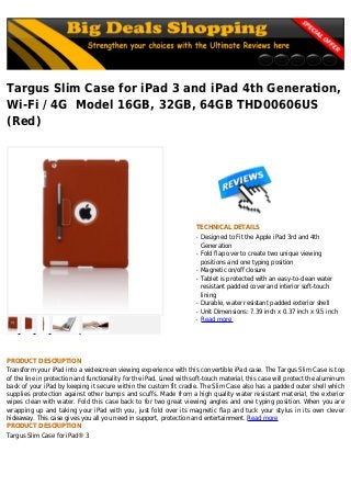 Targus Slim Case for iPad 3 and iPad 4th Generation,
Wi-Fi / 4G Model 16GB, 32GB, 64GB THD00606US
(Red)
TECHNICAL DETAILS
Designed to Fit the Apple iPad 3rd and 4thq
Generation
Fold flap over to create two unique viewingq
positions and one typing position
Magnetic on/off closureq
Tablet is protected with an easy-to-clean waterq
resistant padded cover and interior soft-touch
lining
Durable, water resistant padded exterior shellq
Unit Dimensions: 7.39 inch x 0.37 inch x 9.5 inchq
Read moreq
PRODUCT DESCRIPTION
Transform your iPad into a widescreen viewing experience with this convertible iPad case. The Targus Slim Case is top
of the line in protection and functionality for the iPad. Lined with soft-touch material, this case will protect the aluminum
back of your iPad by keeping it secure within the custom fit cradle. The Slim Case also has a padded outer shell which
supplies protection against other bumps and scuffs. Made from a high quality water resistant material, the exterior
wipes clean with water. Fold this case back to for two great viewing angles and one typing position. When you are
wrapping up and taking your iPad with you, just fold over its magnetic flap and tuck your stylus in its own clever
hideaway. This case gives you all you need in support, protection and entertainment. Read more
PRODUCT DESCRIPTION
Targus Slim Case for iPad® 3
 