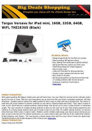Targus Versavu for iPad mini, 16GB, 32GB, 64GB,
WiFi, THZ183US (Black)
TECHNICAL DETAILS
Designed specifically for the iPad mini versionq
Patent-pending 360 degree viewingq
Easy viewing from landscape to portrait withoutq
taking the iPad mini version out of the case;
Topstitching design for simple elegance;q
Easy-to-clean cover
Custom-fit iPad shell for strong protection;q
Durable, water resistant twill exterior shellq
Easy access to all portsq
Sturdy typing position as iPad slots into front tab,q
12 viewing positions with silicone strips (6
landscape, 6 portrait), Plush interior
Read moreq
PRODUCT DESCRIPTION
With patent-pending 360 degree rotating axis and soft-touch liner, turn your iPad mini version into the ultimate media
device for work or travel. Take this case everywhere you go and know that your iPad is completely protected. Ultimate
Protection - Durable exterior material for added protection and is easy to clean with the accidental spill. The interior is
lined with soft, plush material to prevent scratches on your device. Viewing Angles and Stand - Type, watch, browse or
chat, as this stand features a patent-pending rotating design that allows you to view in either portrait or landscape
angles. The case converts to multiple viewing positions to give you the most out of your iPad viewing experience and
switches to a sturdy typing position when you're ready to type on your iPad. For added viewing security, six silicone
strips hold your iPad in place. Custom Cradle - Molded, custom molded cradle keeps your device secure and gives you
easy access to all ports and. For added convenience, you never need to take your iPad out of the cradle when rotating.
Simple Elegance and Design - The case boasts a simple design style with the cover which frames the Apple logo.
Topstitching adds to the simple elegance of the Versavu case. Read more
PRODUCT DESCRIPTION
Targus Versavu for iPad Mini
 