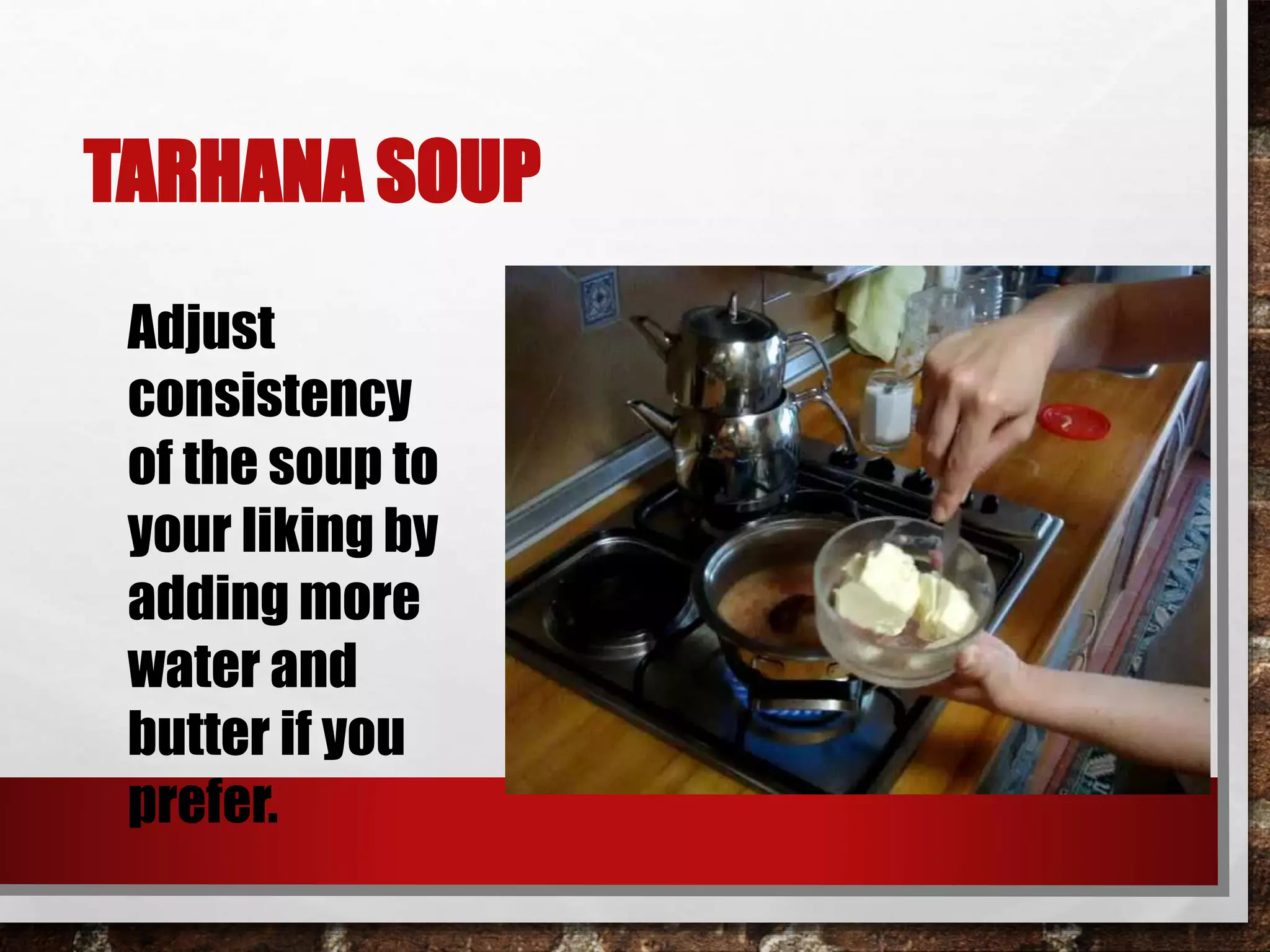 TARHANA SOUP 
Adjust 
consistency 
of the soup to 
your liking by 
adding more 
water and 
butter if you 
prefer. 
 