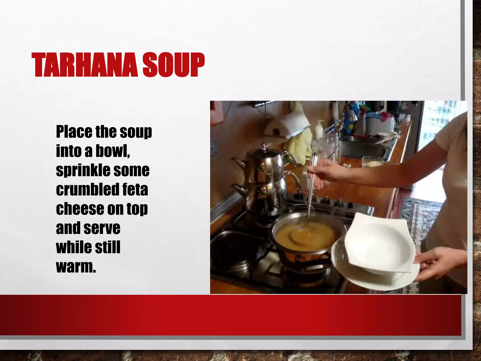 TARHANA SOUP 
Place the soup 
into a bowl, 
sprinkle some 
crumbled feta 
cheese on top 
and serve 
while still 
warm. 

