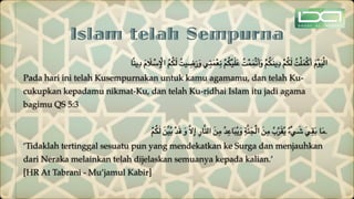 Islam telah Sempurna
‫ا‬ً‫ن‬‫ي‬ِ‫د‬ َ‫م‬ َ
‫ال‬ ْ
‫س‬ِ ْ
‫اإل‬ ُ‫م‬ُ‫ك‬َ‫ل‬ ُ‫يت‬ ِ
‫ض‬َ‫ر‬َ‫و‬ ‫ي‬ِ‫ت‬َ‫م‬ْ‫ع‬ِ‫ن‬ ْ‫م‬ُ‫ك‬ْ‫ي‬َ‫ل‬َ‫ع‬ ُ‫ت‬ْ‫م‬َ‫م‬ْ‫ت‬َ‫أ‬َ‫و‬ ْ‫م‬ُ‫ك‬َ‫ن‬‫ي‬ِ‫د‬ ْ‫م‬ُ‫ك‬َ‫ل‬ ُ‫ت‬ْ‫ل‬َ‫م‬ْ‫ك‬َ‫أ‬ َ‫م‬ْ‫و‬َ‫ي‬ْ‫ل‬‫ا‬
Pada hari ini telah Kusempurnakan untuk kamu agamamu, dan telah Ku-
cukupkan kepadamu nikmat-Ku, dan telah Ku-ridhai Islam itu jadi agama
bagimu QS 5:3
ْ‫م‬ُ‫ك‬َ‫ل‬ َ‫ن‬ِّ‫ي‬ُ‫ب‬ ْ‫د‬َ‫ق‬ َ‫و‬ َّ‫ال‬ِ‫إ‬ ِ‫ر‬‫ا‬َّ‫ن‬‫ال‬ َ‫ن‬ِ‫م‬ ُ‫د‬ِ‫اع‬َ‫ب‬ُ‫ي‬َ‫و‬ ِ‫ة‬َّ‫ن‬َ‫ج‬ْ‫ل‬‫ا‬ َ‫ن‬ِ‫م‬ ُ‫ب‬ِّ‫ر‬َ‫ق‬ُ‫ي‬ ٌ‫ء‬ْ‫ي‬ َ
‫ش‬ َ‫ي‬ِ‫ق‬َ‫ب‬ ‫ا‬َ‫م‬.
‘Tidaklah tertinggal sesuatu pun yang mendekatkan ke Surga dan menjauhkan
dari Neraka melainkan telah dijelaskan semuanya kepada kalian.’
[HR At Tabrani - Mu’jamul Kabir]
 