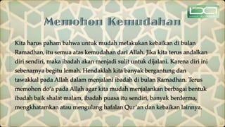 Memohon Kemudahan
Kita harus paham bahwa untuk mudah melakukan kebaikan di bulan
Ramadhan, itu semua atas kemudahan dari Allah. Jika kita terus andalkan
diri sendiri, maka ibadah akan menjadi sulit untuk dijalani. Karena diri ini
sebenarnya begitu lemah. Hendaklah kita banyak bergantung dan
tawakkal pada Allah dalam menjalani ibadah di bulan Ramadhan. Terus
memohon do’a pada Allah agar kita mudah menjalankan berbagai bentuk
ibadah baik shalat malam, ibadah puasa itu sendiri, banyak berderma,
mengkhatamkan atau mengulang hafalan Qur’an dan kebaikan lainnya.
 