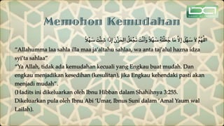Memohon Kemudahan
ً‫ال‬ْ‫ه‬ َ
‫س‬ َ‫ت‬ْ‫ئ‬ ِ‫ش‬ ‫ا‬َ‫ذ‬ِ‫إ‬ َ‫ن‬ْ‫ز‬َ‫الح‬ ُ‫ل‬َ‫ع‬ْ‫ج‬َ‫ت‬ َ‫ت‬ْ‫ن‬َ‫أ‬َ‫و‬ ً‫ال‬ْ‫ه‬ َ
‫س‬ ُ‫ه‬َ‫ت‬ْ‫ل‬َ‫ع‬َ‫ج‬ ‫ا‬َ‫م‬ َّ‫ال‬ِ‫إ‬ َ‫ل‬ْ‫ه‬ َ
‫س‬ َ‫ال‬ َّ‫م‬ُ‫ه‬َّ‫ل‬‫ال‬
“Allahumma laa sahla illa maa ja’altahu sahlaa, wa anta taj’alul hazna idza
syi’ta sahlaa”
“Ya Allah, tidak ada kemudahan kecuali yang Engkau buat mudah. Dan
engkau menjadikan kesedihan (kesulitan), jika Engkau kehendaki pasti akan
menjadi mudah”.
(Hadits ini dikeluarkan oleh Ibnu Hibban dalam Shahihnya 3:255.
Dikeluarkan pula oleh Ibnu Abi ‘Umar, Ibnus Suni dalam ‘Amal Yaum wal
Lailah).
 