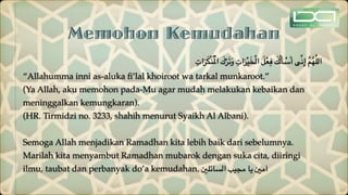 Memohon Kemudahan
ِ‫ات‬َ‫ر‬َ‫ك‬ْ‫ن‬ُ ْ‫امل‬ َ
‫ك‬ْ‫ر‬َ‫ت‬َ‫و‬ ِ‫ات‬َ‫ر‬ْ‫ي‬َ‫خ‬ْ‫ل‬‫ا‬ َ‫ل‬ْ‫ع‬ِ‫ف‬ َ
‫ك‬ُ‫ل‬َ‫أ‬ ْ
‫س‬َ‫أ‬ ‫ى‬ِّ‫ن‬ِ‫إ‬ َّ‫م‬ُ‫ه‬َّ‫ل‬‫ال‬
“Allahumma inni as-aluka
fi
’lal khoiroot wa tarkal munkaroot.”
(Ya Allah, aku memohon pada-Mu agar mudah melakukan kebaikan dan
meninggalkan kemungkaran).
(HR. Tirmidzi no. 3233, shahih menurut Syaikh Al Albani).
Semoga Allah menjadikan Ramadhan kita lebih baik dari sebelumnya.
Marilah kita menyambut Ramadhan mubarok dengan suka cita, diiringi
ilmu, taubat dan perbanyak do’a kemudahan. ‫السائلني‬ ‫مجيب‬ ‫يا‬ ‫آمني‬
 