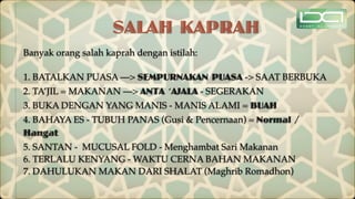 SALAH KAPRAH
Banyak orang salah kaprah dengan istilah:
1. BATALKAN PUASA —> SEMPURNAKAN PUASA -> SAAT BERBUKA
2. TA’JIL = MAKANAN —> ANTA ‘AJALA - SEGERAKAN
3. BUKA DENGAN YANG MANIS - MANIS ALAMI = BUAH
4. BAHAYA ES - TUBUH PANAS (Gusi & Pencernaan) = Normal /
Hangat
5. SANTAN - MUCUSAL FOLD - Menghambat Sari Makanan
6. TERLALU KENYANG - WAKTU CERNA BAHAN MAKANAN
7. DAHULUKAN MAKAN DARI SHALAT (Maghrib Romadhon)
 