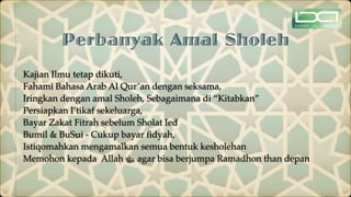 Perbanyak Amal Sholeh
Kajian Ilmu tetap dikuti,
Fahami Bahasa Arab Al Qur’an dengan seksama,
Iringkan dengan amal Sholeh, Sebagaimana di “Kitabkan”
Persiapkan I’tikaf sekeluarga,
Bayar Zakat Fitrah sebelum Sholat Ied
Bumil & BuSui - Cukup bayar
fi
dyah,
Istiqomahkan mengamalkan semua bentuk kesholehan
Memohon kepada Allah ‫ﷻ‬ agar bisa berjumpa Ramadhon than depan
 