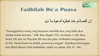 Fadhilah Do’a Puasa
‫ترد‬ ‫ما‬ ‫لدعوة‬ ‫فطره‬ ‫عند‬ ‫للصائم‬ ‫إن‬
“Sesungguhnya orang yang berpuasa memiliki doa yang tidak akan
ditolak ketika berbuka.” (HR. Ibnu Majah 1753, Al-Hakim 1/422, Ibnu
Sunni 128, dan At-Thayalisi 299 dari dua jalur. Al-Bushiri mengatakan
(2/81): ‘Sanad hadis ini shahih, perawinya tsiqqah’. Demikian keterangan
dari Shifat Shaum Nabi shallallahu ‘alaihi wa sallam, Hal. 67 – 68).
 