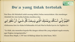 Do’a yang tidak tertolak
Dari Ibnu Abi Mulaikah (salah seorang tabiin), beliau menceritakan: Aku mendengar
Abdullah bin Amr ketika berbuka membaca doa:
‫ي‬ِ‫ل‬ َ‫ر‬ِ‫ف‬ْ‫غ‬َ‫ت‬ ْ‫ن‬َ‫أ‬ ٍ‫ْء‬‫ي‬ َ
‫ش‬ َّ‫ل‬ُ‫ك‬ ْ‫ت‬َ‫ع‬ ِ‫س‬َ‫و‬ ‫ي‬ِ‫ت‬َّ‫ل‬‫ا‬ َ
‫ك‬ِ‫ت‬َ‫م‬ْ‫ح‬َ‫ر‬ِ‫ب‬ َ
‫ك‬ُ‫ل‬َ‫أ‬ ْ
‫س‬َ‫أ‬ ‫ي‬ِّ‫ن‬ِ‫إ‬ َّ‫م‬ُ‫ه‬‫الل‬
Allohumma Inni As-Aluka bi Rohmatika Al-Latii Wasi’at Kulla Syai-in An Tagh
fi
ro Lii
“Ya Allah, aku memohon kepada-Mu dengan rahmat-Mu yang meliputi segala sesuatu,
agar Engkau mengampuniku.”
(Sunan Ibnu Majah, 1/557 dan Al-Baihaqi dalam Syu’abul Iman, 3621)
 