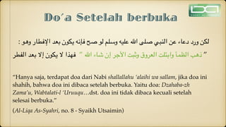 Do’a Setelah berbuka
: ‫وهو‬ ‫اإلفطار‬ ‫بعد‬ ‫يكون‬ ‫فإنه‬ ‫صح‬ ‫لو‬ ‫وسلم‬ ‫عليه‬ ‫اهلل‬ ‫صلى‬ ‫النبي‬ ‫عن‬ ‫دعاء‬ ‫ورد‬ ‫لكن‬
‫الفطر‬ ‫بعد‬ ‫إال‬ ‫يكون‬ ‫ال‬ ‫فهذا‬  ” ‫اهلل‬ ‫شاء‬ ‫إن‬ ‫األجر‬ ‫وثبت‬ ‫العروق‬ ‫وابتلت‬ ‫الظمأ‬ ‫ذهب‬ ”
“Hanya saja, terdapat doa dari Nabi shallallahu ‘alaihi wa sallam, jika doa ini
shahih, bahwa doa ini dibaca setelah berbuka. Yaitu doa: Dzahaba-zh
Zama’u, Wabtalati-l ‘Uruuqu…dst. doa ini tidak dibaca kecuali setelah
selesai berbuka.”
(Al-Liqa As-Syahri, no. 8 - Syaikh Utsaimin)
 