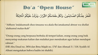 Do’a “Open House”
ُ‫ة‬َ‫ك‬ِ‫الئ‬َ ْ‫امل‬ ُ‫م‬ُ‫ك‬ْ‫ي‬َ‫ل‬َ‫ع‬ ْ‫ت‬َ‫ل‬َ‫ز‬َ‫ن‬َ‫و‬ ،ُ‫ار‬َ‫ر‬ْ‫ب‬َ‫أل‬‫ا‬ ُ‫م‬ُ‫ك‬َ‫م‬‫ا‬َ‫ع‬َ‫ط‬ َ‫ل‬َ‫ك‬َ‫أ‬َ‫و‬ ،َ‫ن‬‫و‬ُ‫م‬ِ‫ائ‬ َّ
‫الص‬ ُ‫م‬ُ‫ك‬َ‫د‬ْ‫ن‬ِ‫ع‬ َ‫ر‬َ‫ط‬ْ‫ف‬َ‫أ‬
“Afthoro 'indakumush shoo-imuuna wa akala tho'amakumul abroor wa shollat
'alaikumul malaa-ikah”
"Orang-orang yang berpuasa berbuka di tempat kalian, orang-orang yang baik
menyantap makanan kalian dan malaikat pun mendoakan agar kalian mendapat
rahmat."
(HR Abu Daud no. 3854 dan Ibnu Majah no. 1747 dan Ahmad 3//118. Syaikh Al
Albani mengatakan bahwa hadits ini shahih).
 