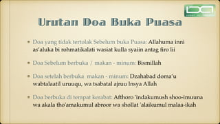 Urutan Doa Buka Puasa
Doa yang tidak tertolak Sebelum buka Puasa: Allahuma inni
as’aluka bi rohmatikalati wasiat kulla syaiin antag
fi
ro lii
Doa Sebelum berbuka / makan - minum: Bismillah
Doa setelah berbuka makan - minum: Dzahabad doma’u
wabtalaatil uruuqu, wa tsabatal ajruu lnsya Allah
Doa berbuka di tempat kerabat: Afthoro 'indakumush shoo-imuuna
wa akala tho'amakumul abroor wa shollat 'alaikumul malaa-ikah
 