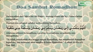 Doa Sambut Romadhon
Diriwayatkan dari Yahya bin Abi Katsir – seorang ulama tabi’in –, bahwa beliau
mengatakan,
Diantara doa sebagian sahabat ketika datang Ramadhan,
ً‫ال‬َّ‫ب‬َ‫ق‬َ‫ت‬ُ‫م‬ ‫ي‬ِ‫ن‬ِ‫م‬ ُ‫ه‬ْ‫م‬َّ‫ل‬ َ
‫س‬َ‫ت‬َ‫و‬ َ‫ن‬‫ا‬ َ
‫ض‬َ‫م‬َ‫ر‬ ‫ـي‬ِ‫ل‬ ْ‫م‬ِّ‫ل‬ َ
‫س‬َ‫و‬ َ‫ن‬‫ا‬ َ
‫ض‬َ‫م‬َ‫ر‬ ‫ى‬َ‫ل‬ِ‫إ‬ ‫ِي‬‫ـ‬‫ن‬ْ‫م‬ِّ‫ل‬ َ
‫س‬ َّ‫م‬ُ‫ه‬َّ‫ل‬‫ل‬َ‫ا‬
Allahuma sallimnii ila romadhona, wa sallim lii romadhona, wa sallamhu mini
mutaqobbalaa
“Ya Allah, antarkanlah aku hingga sampai Ramadhan, dan antarkanlah Ramadhan
kepadaku, dan terimalah amal-amalku di bulan Ramadhan.” (Lathaif Al-Ma’arif,
hlm. 264)
 