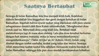 Saatnya Bertaubat
Semoga di bulan Ramadhan kita bisa menjadi lebih baik. Kejelekan
dahulu hendaklah kita tinggalkan dan ganti dengan kebaikan di bulan
Ramadhan. Ingatlah bahwa syarat taubat yang dijelaskan oleh para ulama
sebagaimana dinukil oleh Ibnu Katsir rahimahullah, “Menghindari dosa
untuk saat ini. Menyesali dosa yang telah lalu. Bertekad tidak
melakukannya lagi di masa akan datang. Lalu jika dosa tersebut berkaitan
dengan hak sesama manusia, maka ia harus menyelesaikannya/
mengembalikannya.” (Tafsir Al Qur’an Al ‘Azhim, 14:61). Inilah yang
disebut dengan taubat nashuha, taubat yang tulus dan murni. Semoga
Allah menerima taubat-taubat kita sebelum memasuki waktu barokah di
bulan Ramadhan sehingga kita pun akan mudah melaksanakan kebaikan
 