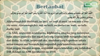 Bertaubat
‫ى‬ِ‫ْل‬‫ز‬َ‫ه‬َ‫و‬ ‫ى‬ِّ‫د‬ِ‫ج‬ ‫ى‬ِ‫ل‬ ْ‫ر‬ِ‫ف‬ْ‫غ‬‫ا‬ َّ‫م‬ُ‫ه‬َّ‫ل‬‫ال‬ ‫ى‬ِّ‫ن‬ِ‫م‬ ِ‫ه‬ِ‫ب‬ ُ‫م‬َ‫ل‬ْ‫ع‬َ‫أ‬ َ‫ت‬ْ‫ن‬َ‫أ‬ ‫ا‬َ‫م‬َ‫و‬ ‫ى‬ِ‫ر‬ْ‫م‬َ‫أ‬ ‫ى‬ِ‫ف‬ ‫ى‬ِ‫اف‬َ‫ر‬ ْ
‫س‬ِ‫إ‬ َ‫و‬ ‫ى‬ِ‫ل‬ْ‫ه‬َ‫ج‬َ‫و‬ ‫ى‬ِ‫ت‬َ‫ئ‬‫ي‬ِ‫ط‬َ‫خ‬ ‫ى‬ِ‫ل‬ ْ‫ر‬ِ‫ف‬ْ‫غ‬‫ا‬ َّ‫م‬ُ‫ه‬َّ‫ل‬‫ال‬
‫ى‬ِ‫د‬ْ‫ن‬ِ‫ع‬ َ
‫ك‬ِ‫ل‬َ‫ذ‬ ُّ‫ل‬ُ‫ك‬َ‫و‬ ‫ى‬ِ‫د‬ْ‫م‬َ‫ع‬َ‫و‬ ‫ى‬ِ‫ئ‬َ‫ط‬َ‫خ‬َ‫و‬
Allahummagh-
fi
rlii khothii-atii, wa jahlii, wa isro
fi
i
fi
i amrii, wa maa anta a’lamu
bihi minni. Allahummagh-
fi
rlii jiddi wa hazlii, wa khotho-i wa ‘amdii, wa kullu
dzalika ‘indii
“ Ya Allah, ampunilah kesalahanku, kejahilanku, sikapku yang melampaui
batas dalam urusanku dan segala hal yang Engkau lebih mengetahui hal itu
dari diriku. Ya Allah, ampunilah aku, kesalahan yang kuperbuat tatkala
serius maupun saat bercanda dan ampunilah pula kesalahanku saat aku
tidak sengaja maupun sengaja, ampunilah segala kesalahan yang kulakukan”
(HR. Bukhari no. 6398 dan Muslim no. 2719).
 