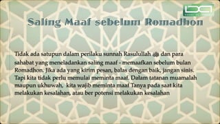 Saling Maaf sebelum Romadhon
Tidak ada satupun dalam perilaku sunnah Rasulullah ‫ﷺ‬ dan para
sahabat yang meneladankan saling maaf - memaafkan sebelum bulan
Romadhon. Jika ada yang kirim pesan, balas dengan baik, jangan sinis.
Tapi kita tidak perlu memulai meminta maaf. Dałam tatanan muamalah
maupun ukhuwah, kita wajib meminta maaf Tanya pada saat kita
melakukan kesalahan, atau ber potensi melakukan kesalahan
 