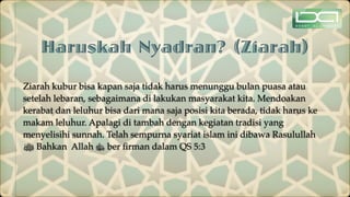 Haruskah Nyadran? (Ziarah)
Ziarah kubur bisa kapan saja tidak harus menunggu bulan puasa atau
setelah lebaran, sebagaimana di lakukan masyarakat kita. Mendoakan
kerabat dan leluhur bisa dari mana saja posisi kita berada, tidak harus ke
makam leluhur. Apalagi di tambah dengan kegiatan tradisi yang
menyelisihi sunnah. Telah sempurna syariat islam ini dibawa Rasulullah
‫ﷺ‬ Bahkan Allah ‫ﷻ‬ ber
fi
rman dalam QS 5:3
 