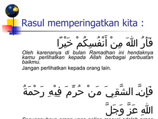 Rasul memperingatkan kita : فَأَرُ اللهَ مِنْ أَنْفُسِكُمْ خَيْرًا  Oleh karenanya di bulan Ramadhan ini hendaknya kamu perlihatkan kepada Allah berbagai perbuatan baikmu. Jangan perlihatkan kepada orang lain. فَإِنَّ الشَّقِيَ مَنْ حُرِّمَ فِيْهِ رَحْمَةُ اللهِ عَزَّ وَجَلَّ Sesungguhnya orang yang paling merugi adalah orang yang tidak mendapat rahmat Allah di bulan ini. 