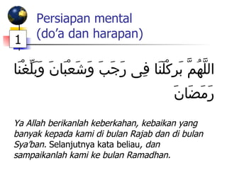 Persiapan mental (do’a dan harapan)   اللَّهُمَّ بَرِكْلَنَا فِى رَجَبَ وَشَعْبَانَ وَبَلِّغْنَا رَمَضَانََ  Ya Allah berikanlah keberkahan, kebaikan yang banyak kepada kami di bulan Rajab dan di bulan Sya’ban.  Selanjutnya kata beliau , dan sampaikanlah kami ke bulan Ramadhan. 1 