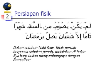Persiapan fisik   لَمْ يَكُنْ يَصُوْمُ مِن السَّنَةِ شَهْرًا تَامَّا إِلاَّ شَعْبَانَ يَصِلُ بِرَمَضَانَ Dalam setahun Nabi Saw. tidak pernah berpuasa sebulan penuh, melainkan di bulan Sya’ban; beliau menyambungnya dengan Ramadhan 2 