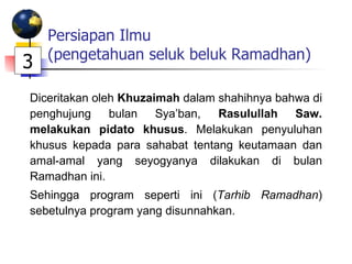 Persiapan Ilmu (pengetahuan seluk beluk Ramadhan) Diceritakan oleh  Khuzaimah  dalam shahihnya bahwa di penghujung bulan Sya’ban,  Rasulullah Saw. melakukan pidato khusus . Melakukan penyuluhan khusus kepada para sahabat tentang keutamaan dan amal-amal yang seyogyanya dilakukan di bulan Ramadhan ini. Sehingga program seperti ini ( Tarhib Ramadhan ) sebetulnya program yang disunnahkan. 3 