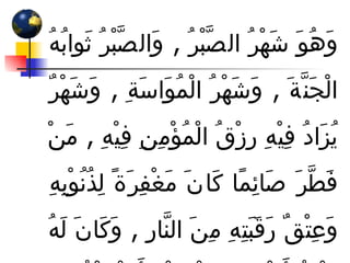وَهُوَ شَهْرُ الصَّبْرُ  ,  وَالصَّبْرُ ثَوابُهُ الْجَنَّةَ  ,  وَشَهْرُ الْمُوَاسَةِ  ,  وَشَهْرٌ يُزَادُ فِيْهِ رِزْقُ الْمُؤْمِنِ فِيْهِ  ,  مَنْ فَطَّرَ صَائِمًا كَانَ مَغْفِرَةً لِذُنُوْبِهِ وَعِتْقٌ رَقَبَتِهِ مِنَ النَّارِ  ,  وَكَانَ لَهُ مِثْلُ أَجْرِهِ مِنْ غَيْرِ أَنْ يَنْقُصَ مِنْ أَجْرِهِ شَيْءٌ 