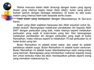 Wahai manusia kalian telah dinaungi dengan bulan yang agung (bulan yang nilainya begitu besar disisi Allah), bulan yang penuh berkah (penuh dengan berbagai kebaikan). Di bulan itu ada suatu malam yang nilainya lebih baik daripada seribu bulan.  Yaitu bulan yang bertepatan dengan diturunkannya Al Qur’anul Karim. Bulan yang Allah wajibkan berpuasa dan Allah anjurkan untuk QL, shalat tarawih. Barangsiapa melakukan pendekatan diri kepada Allah SWT dengan perbuatan yang baik, maka nilainya seperti melakukan perbuatan yang wajib di bulan-bulan yang lain. Dan barangsiapa melakukan pendekatan diri dengan perbuatan yang wajib di bulan Ramadhan, maka nilainya seperti ia melakukan 70 kali perbuatan itu di bulan-bulan yang lain.  Bulan Ramadhan ini adalah bulan sabar, dan sabar itu adalah pahalanya adalah surga. Bulan Ramadhan ini adalah bulan santunan. Bulan Ramadhan ini adalah bulan ditambahkannya rezki orang-orang yang beriman. Barangsiapa yang memberikan makanan kepada orang lain untuk berbuka maka dia akan mendapatkan pahala seperti orang yang memakan makanannya itu. 