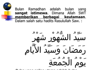 Bulan Ramadhan adalah bulan yang  sangat istimewa . Dimana Allah SWT  memberikan berbagai keutamaan . Dalam salah satu hadits Rasulullah Saw. : سَيِّدُ الشُّهُوْرِ شَهْرُ رَمَضَانَ وَسَيِّدُ الأَيَّامِ يَوْمُ الْجُمُعَةِ Bulan yang paling utama adalah bulan Ramadhan, dan hari yang paling utama adalah hari Jum’at   