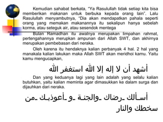Kemudian sahabat berkata, “Ya Rasulullah tidak setiap kita bisa memberikan makanan untuk berbuka kepada orang lain”. Lalu Rasulullah menyambutnya, “Dia akan mendapatkan pahala seperti orang yang memakan makanannya itu sekalipun hanya sebelah korma, atau seteguk air, atau sesendok mentega Bulan Ramadhan itu awalnya merupakan limpahan rahmat, pertengahannya merupkan ampunan dari Allah SWT, dan akhirnya merupakan pembebasan dari neraka.  Oleh karena itu hendaknya kalian perbanyak 4 hal. 2 hal yang manakala kalian lakukan maka Allah SWT akan meridhoi kamu. Yaitu kamu mengucapkan, أشهد أن لا إله إلا الله استغفر الله Dan yang keduanya lagi yang lain adalah yang selalu kalian butuhkan, yaitu kalian meminta agar dimasukkan ke dalam surga dan dijauhkan dari neraka. أسألك رضاك والجنة و أعوذبك من سخطك والنار 